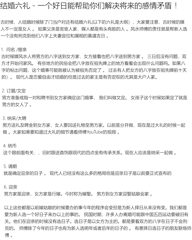 结婚六礼 - 一个好日能帮助你们解决将来的感情矛盾 ！古时候，人结婚时候除了门当户对还有结婚六礼(以下的六礼是大纲），大家要注意，古时候的媒人不一定是女人 。 如果父亲是官宦人家，媒人都是有头有脸的人 。风水师傅的责任就是帮新人选一个没有刑克到他们八字上夫妻宫位和属相的黄道吉日 。 1.  问名 /提亲 古时候媒风水人将男方的八字送到女方家，女方接着也把八字送到男方家 。 三日后没有问题，双方才开始问家风。 有些地方的民俗会把八字放在祖先牌上的地方看看会出现什么问题吗。如果八字的帖出问题，这个婚事可能就被认为被祖先否定了 。 过去有人把女方的八字放在祖先牌前十天的）。 现代人是恋爱自由才结婚的但是过去的家主是有否定权的尤其是大户人家。   2. 订盟/文定 男方准备戒指一对和聘书到女方家确定这门婚事， 我们叫做文定。 女孩子这个时候如果定了就是男方的女人了 。  3. 纳采/大聘 男方送礼及聘金到女方家，女人要回送礼物至男方家。以前是分开做，现在是过大礼的时候一起做 。大家如果要知道过大礼的细节请看师傅YouTube的视频 。   4. 纳币 这个跟前面有关，，旧时跟送首饰跟现代的四点金有传承关系。现在人应该是纳采一起做 。   5. 请期  就是确定迎亲的日子 。 现代人已经没有这么多的格局但是迎亲日子是以前要正式宣布的  6. 迎亲 男方家是迎亲，女方家是行嫁。今时称为嫁娶。 男方到女方家迎娶姑娘会家 。   以上这些都是以前嫁姑娘的时候要办的事今年的程序会变但是为新人择日从来没有变。我们都是要为新人选一个好日子来办以上的事的。 民国时期，许多人办离婚可能跟中国五四运动要破旧有关。他们在迎亲的时候没有选日子。选日子是以女方为主的。都是要看双方的八字在日子不会刑克的。 师傅除了今年的日子也有为新人选明年或者后年的日子的 。 有意择日选日子的朋友联络师傅 。