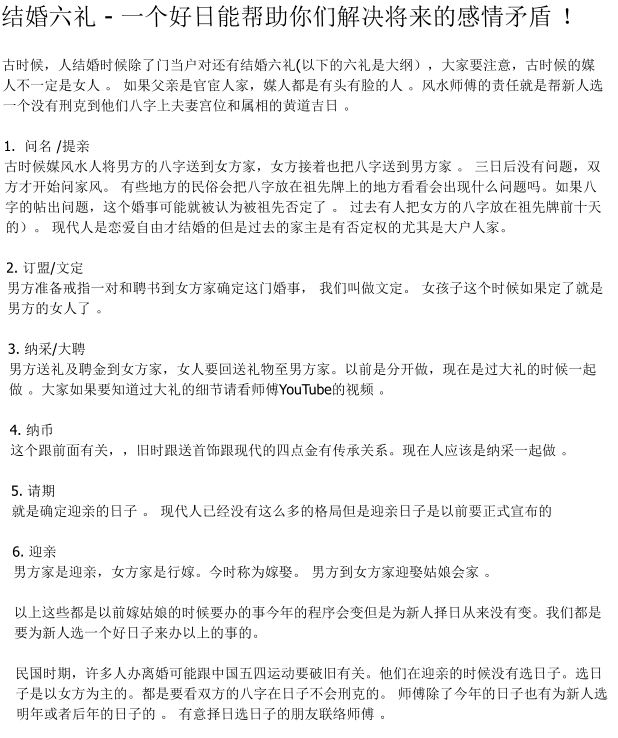结婚六礼 - 一个好日能帮助你们解决将来的感情矛盾 ！古时候，人结婚时候除了门当户对还有结婚六礼(以下的六礼是大纲），大家要注意，古时候的媒人不一定是女人 。 如果父亲是官宦人家，媒人都是有头有脸的人 。风水师傅的责任就是帮新人选一个没有刑克到他们八字上夫妻宫位和属相的黄道吉日 。 1.  问名 /提亲 古时候媒风水人将男方的八字送到女方家，女方接着也把八字送到男方家 。 三日后没有问题，双方才开始问家风。 有些地方的民俗会把八字放在祖先牌上的地方看看会出现什么问题吗。如果八字的帖出问题，这个婚事可能就被认为被祖先否定了 。 过去有人把女方的八字放在祖先牌前十天的）。 现代人是恋爱自由才结婚的但是过去的家主是有否定权的尤其是大户人家。   2. 订盟/文定 男方准备戒指一对和聘书到女方家确定这门婚事， 我们叫做文定。 女孩子这个时候如果定了就是男方的女人了 。  3. 纳采/大聘 男方送礼及聘金到女方家，女人要回送礼物至男方家。以前是分开做，现在是过大礼的时候一起做 。大家如果要知道过大礼的细节请看师傅YouTube的视频 。   4. 纳币 这个跟前面有关，，旧时跟送首饰跟现代的四点金有传承关系。现在人应该是纳采一起做 。   5. 请期  就是确定迎亲的日子 。 现代人已经没有这么多的格局但是迎亲日子是以前要正式宣布的  6. 迎亲 男方家是迎亲，女方家是行嫁。今时称为嫁娶。 男方到女方家迎娶姑娘会家 。   以上这些都是以前嫁姑娘的时候要办的事今年的程序会变但是为新人择日从来没有变。我们都是要为新人选一个好日子来办以上的事的。   民国时期，许多人办离婚可能跟中国五四运动要破旧有关。他们在迎亲的时候没有选日子。选日子是以女方为主的。都是要看双方的八字在日子不会刑克的。 师傅除了今年的日子也有为新人选明年或者后年的日子的 。 有意择日选日子的朋友联络师傅 。